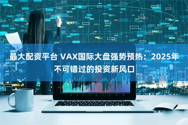 最大配资平台 VAX国际大盘强势预热：2025年不可错过的投资新风口