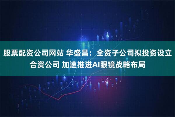 股票配资公司网站 华盛昌：全资子公司拟投资设立合资公司 加速推进AI眼镜战略布局