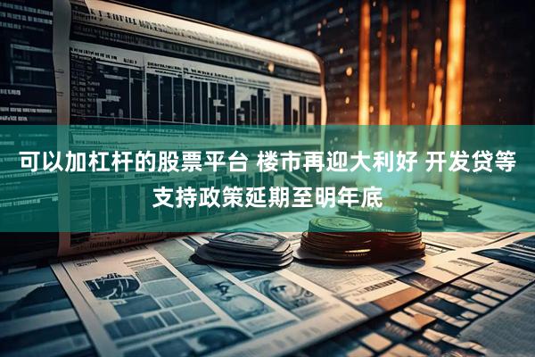 可以加杠杆的股票平台 楼市再迎大利好 开发贷等支持政策延期至明年底