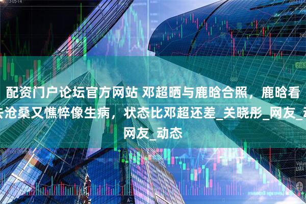 配资门户论坛官方网站 邓超晒与鹿晗合照，鹿晗看上去沧桑又憔悴像生病，状态比邓超还差_关晓彤_网友_动态
