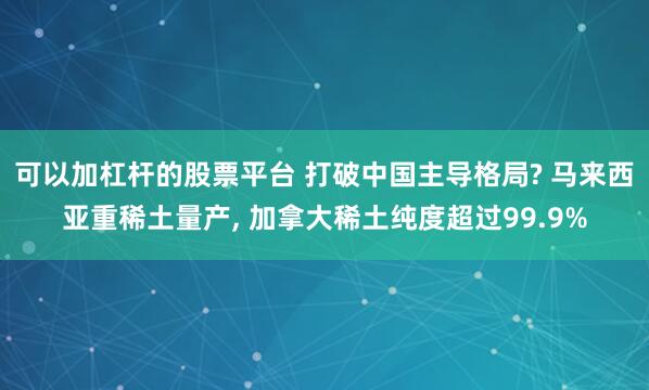 可以加杠杆的股票平台 打破中国主导格局? 马来西亚重稀土量产, 加拿大稀土纯度超过99.9%