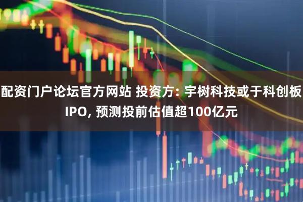 配资门户论坛官方网站 投资方: 宇树科技或于科创板IPO, 预测投前估值超100亿元