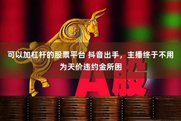 可以加杠杆的股票平台 抖音出手，主播终于不用为天价违约金所困