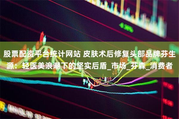 股票配资平台统计网站 皮肤术后修复头部品牌芬生源：轻医美浪潮下的坚实后盾_市场_芬森_消费者