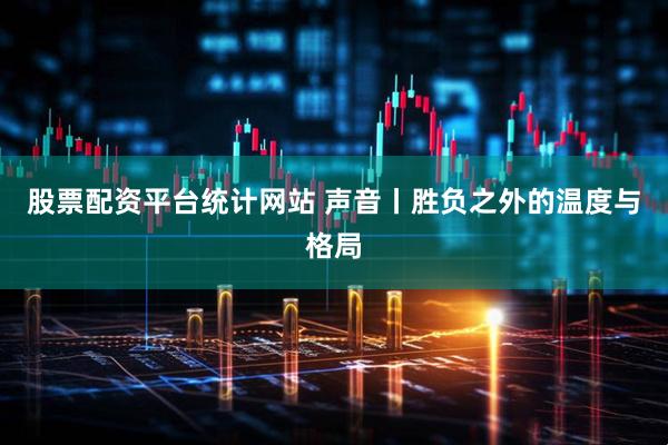 股票配资平台统计网站 声音丨胜负之外的温度与格局