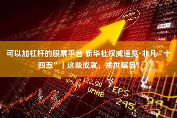 可以加杠杆的股票平台 新华社权威速览·非凡“十四五”｜这些成就，举世瞩目！