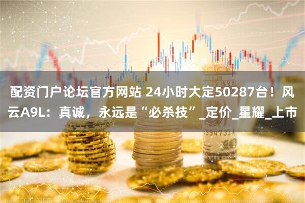 配资门户论坛官方网站 24小时大定50287台！风云A9L：真诚，永远是“必杀技”_定价_星耀_上市