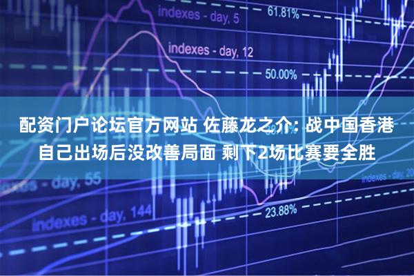 配资门户论坛官方网站 佐藤龙之介: 战中国香港自己出场后没改善局面 剩下2场比赛要全胜
