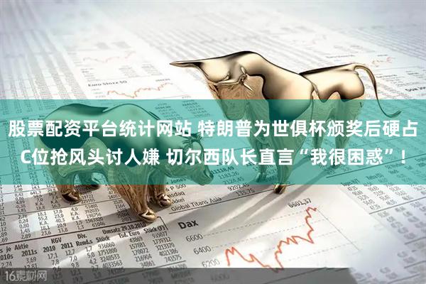 股票配资平台统计网站 特朗普为世俱杯颁奖后硬占C位抢风头讨人嫌 切尔西队长直言“我很困惑”！