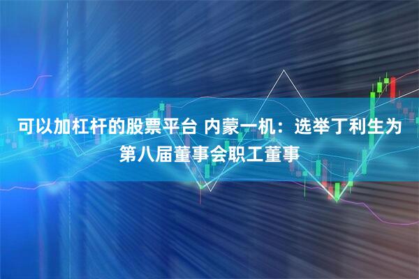可以加杠杆的股票平台 内蒙一机：选举丁利生为第八届董事会职工董事