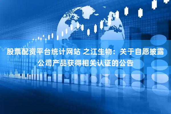 股票配资平台统计网站 之江生物：关于自愿披露公司产品获得相关认证的公告