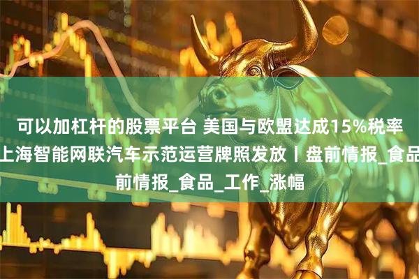 可以加杠杆的股票平台 美国与欧盟达成15%税率关税协议；上海智能网联汽车示范运营牌照发放丨盘前情报_食品_工作_涨幅