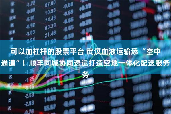 可以加杠杆的股票平台 武汉血液运输添 “空中通道”！顺丰同城协同速运打造空地一体化配送服务