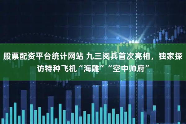 股票配资平台统计网站 九三阅兵首次亮相，独家探访特种飞机“海雕”“空中帅府”