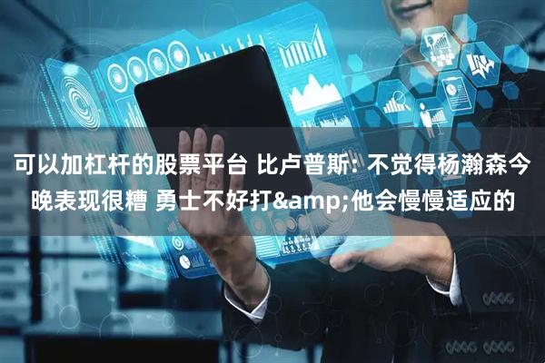 可以加杠杆的股票平台 比卢普斯: 不觉得杨瀚森今晚表现很糟 勇士不好打&他会慢慢适应的