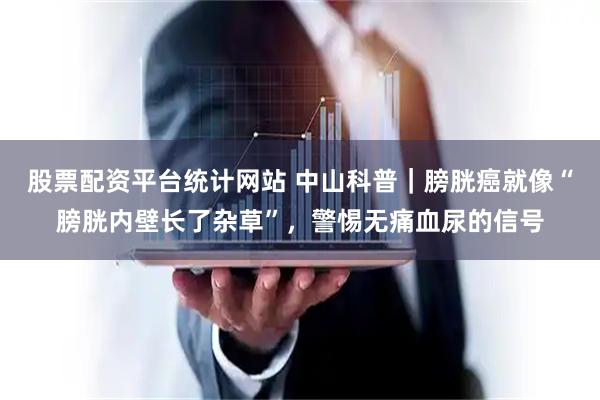 股票配资平台统计网站 中山科普｜膀胱癌就像“膀胱内壁长了杂草”，警惕无痛血尿的信号