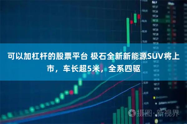 可以加杠杆的股票平台 极石全新新能源SUV将上市，车长超5米，全系四驱