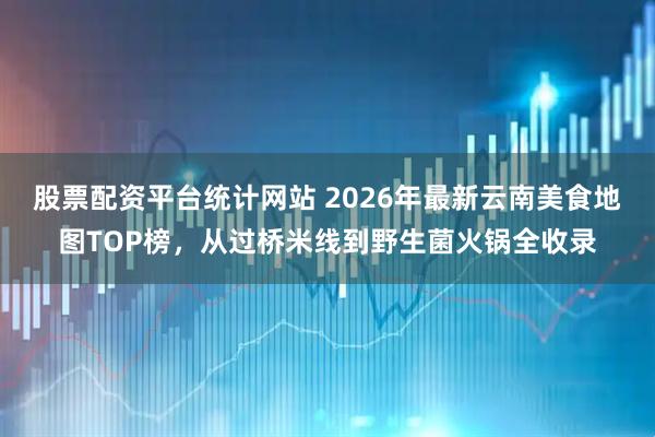 股票配资平台统计网站 2026年最新云南美食地图TOP榜，从过桥米线到野生菌火锅全收录