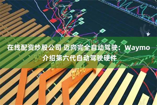 在线配资炒股公司 迈向完全自动驾驶：Waymo 介绍第六代自动驾驶硬件