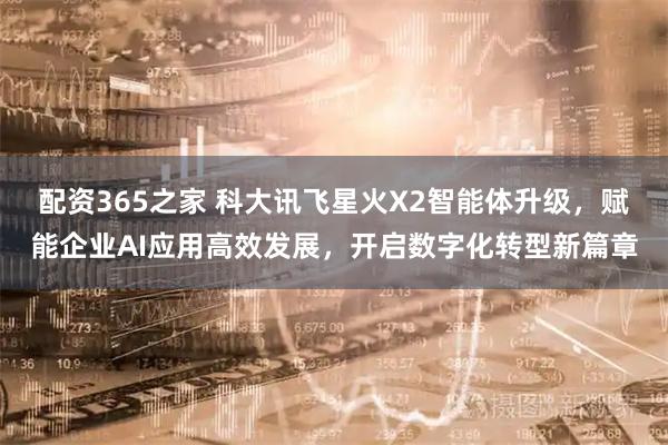 配资365之家 科大讯飞星火X2智能体升级，赋能企业AI应用高效发展，开启数字化转型新篇章